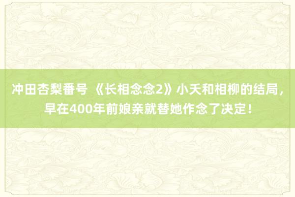 冲田杏梨番号 《长相念念2》小夭和相柳的结局，早在400年前娘亲就替她作念了决定！
