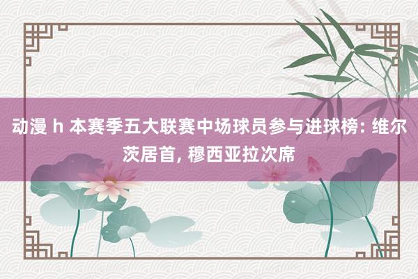 动漫 h 本赛季五大联赛中场球员参与进球榜: 维尔茨居首， 穆西亚拉次席