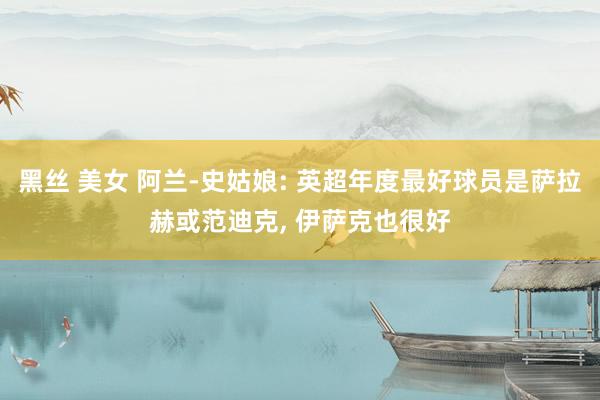 黑丝 美女 阿兰-史姑娘: 英超年度最好球员是萨拉赫或范迪克， 伊萨克也很好