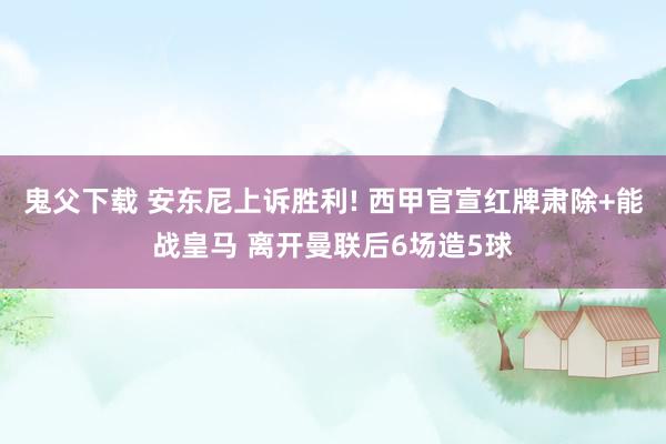 鬼父下载 安东尼上诉胜利! 西甲官宣红牌肃除+能战皇马 离开曼联后6场造5球