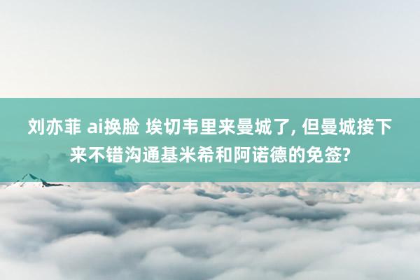 刘亦菲 ai换脸 埃切韦里来曼城了， 但曼城接下来不错沟通基米希和阿诺德的免签?