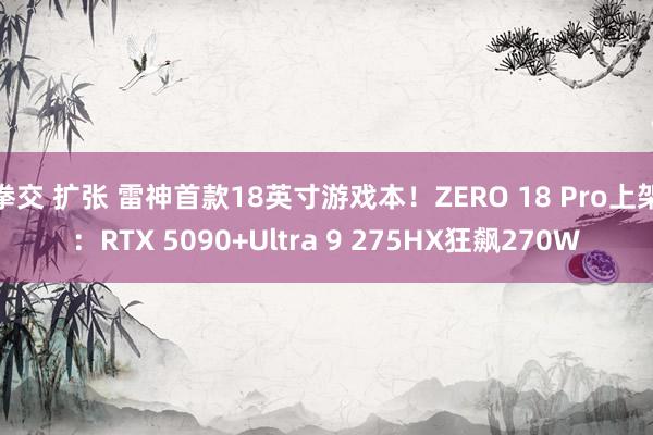 拳交 扩张 雷神首款18英寸游戏本！ZERO 18 Pro上架：RTX 5090+Ultra 9 275HX狂飙270W