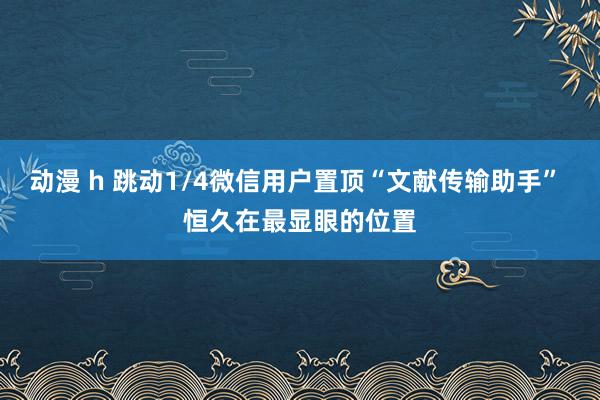 动漫 h 跳动1/4微信用户置顶“文献传输助手” 恒久在最显眼的位置