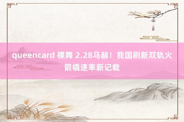 queencard 裸舞 2.28马赫！我国刷新双轨火箭橇速率新记载