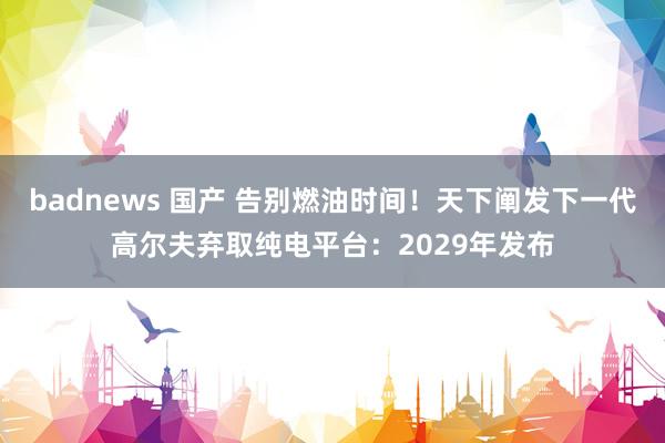 badnews 国产 告别燃油时间！天下阐发下一代高尔夫弃取纯电平台：2029年发布