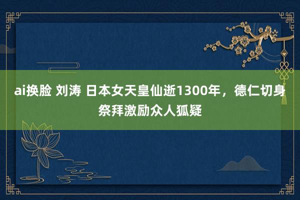 ai换脸 刘涛 日本女天皇仙逝1300年，德仁切身祭拜激励众人狐疑