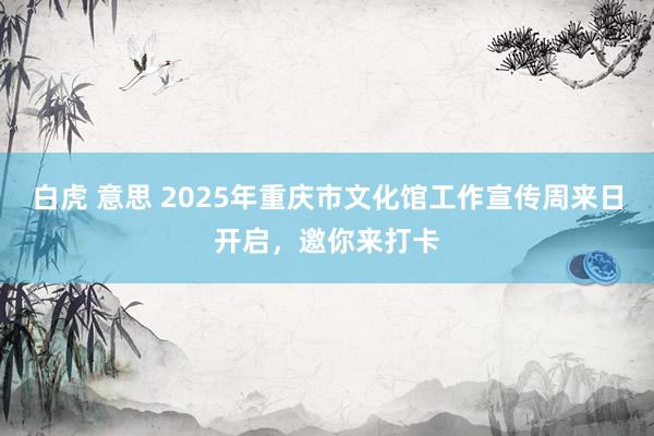 白虎 意思 2025年重庆市文化馆工作宣传周来日开启，邀你来打卡