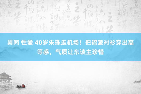 男同 性愛 40岁朱珠走机场！把褶皱衬衫穿出高等感，气质让东谈主珍惜