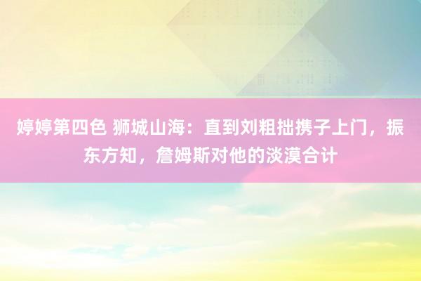 婷婷第四色 狮城山海：直到刘粗拙携子上门，振东方知，詹姆斯对他的淡漠合计