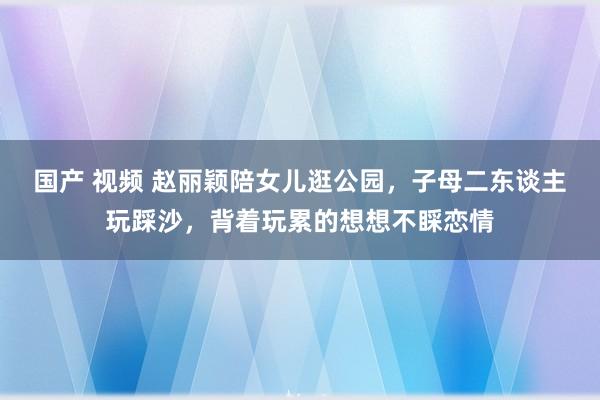国产 视频 赵丽颖陪女儿逛公园，子母二东谈主玩踩沙，背着玩累的想想不睬恋情