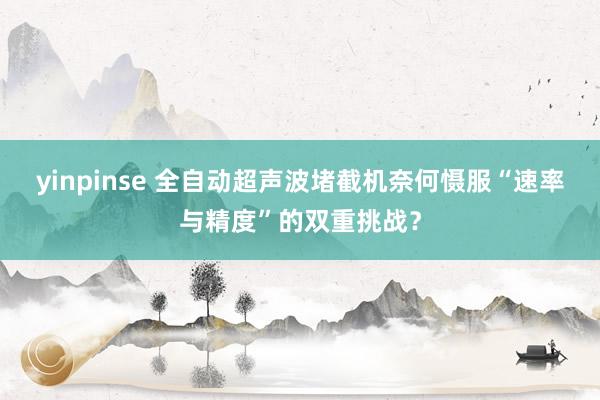 yinpinse 全自动超声波堵截机奈何慑服“速率与精度”的双重挑战？