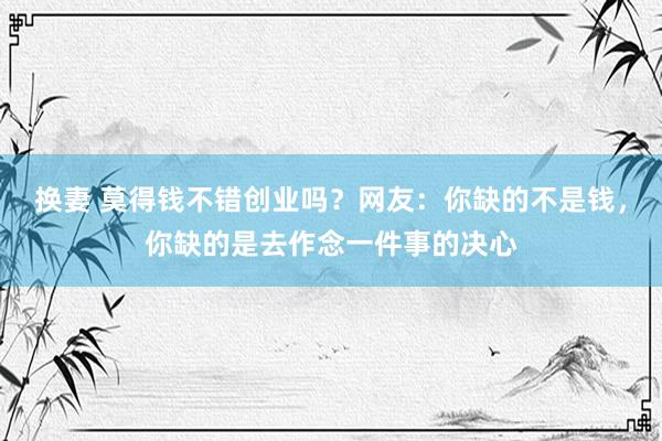 换妻 莫得钱不错创业吗？网友：你缺的不是钱，你缺的是去作念一件事的决心
