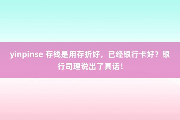 yinpinse 存钱是用存折好，已经银行卡好？银行司理说出了真话！