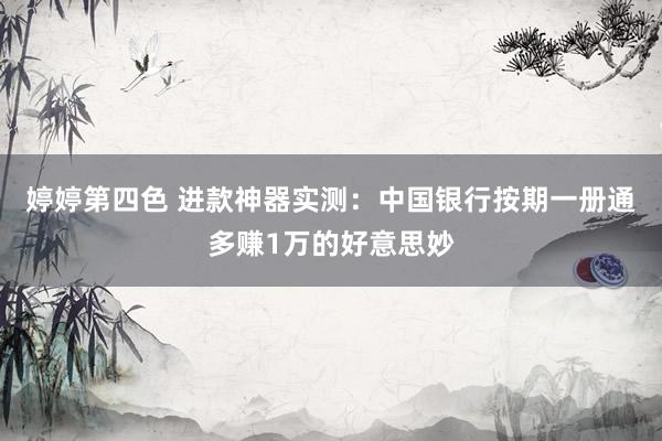 婷婷第四色 进款神器实测：中国银行按期一册通多赚1万的好意思妙