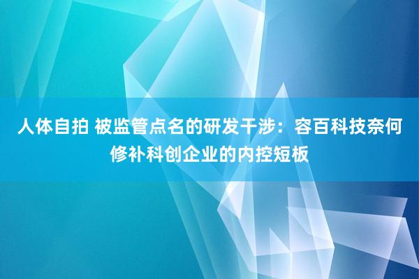 人体自拍 被监管点名的研发干涉：容百科技奈何修补科创企业的内控短板