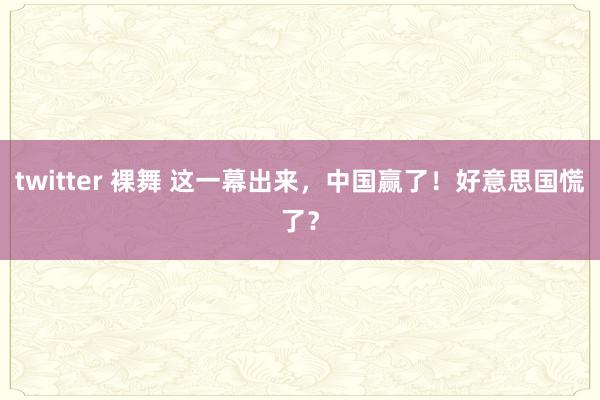 twitter 裸舞 这一幕出来，中国赢了！好意思国慌了？
