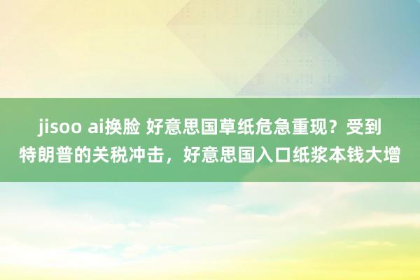 jisoo ai换脸 好意思国草纸危急重现？受到特朗普的关税冲击，好意思国入口纸浆本钱大增