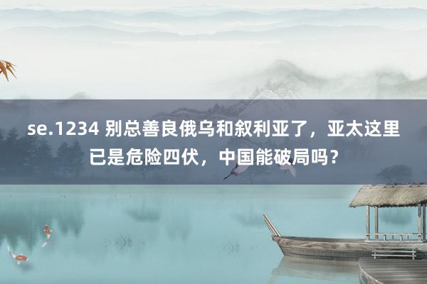 se.1234 别总善良俄乌和叙利亚了，亚太这里已是危险四伏，中国能破局吗？