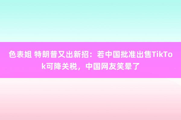 色表姐 特朗普又出新招：若中国批准出售TikTok可降关税，中国网友笑晕了