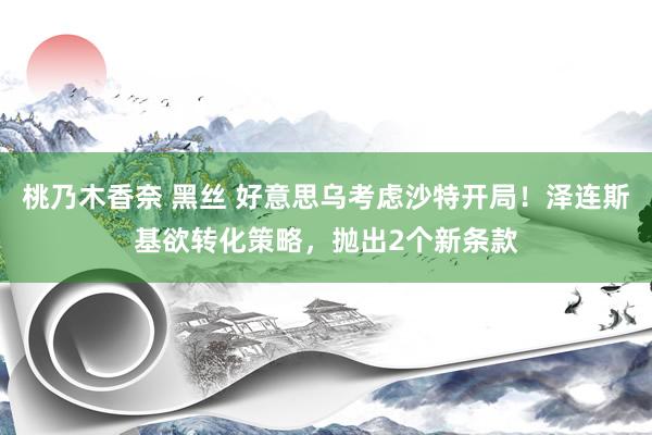 桃乃木香奈 黑丝 好意思乌考虑沙特开局！泽连斯基欲转化策略，抛出2个新条款