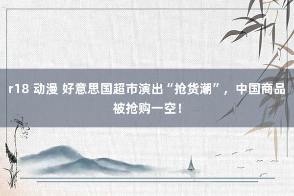 r18 动漫 好意思国超市演出“抢货潮”，中国商品被抢购一空！