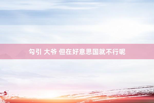 勾引 大爷 但在好意思国就不行呢