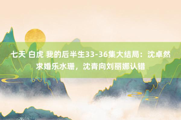 七天 白虎 我的后半生33-36集大结局：沈卓然求婚乐水珊，沈青向刘丽娜认错