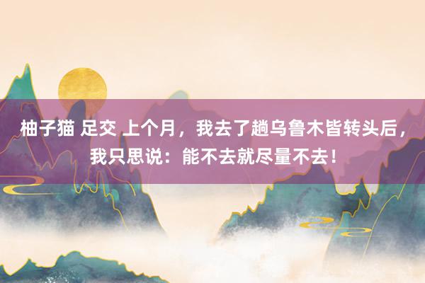 柚子猫 足交 上个月，我去了趟乌鲁木皆转头后，我只思说：能不去就尽量不去！