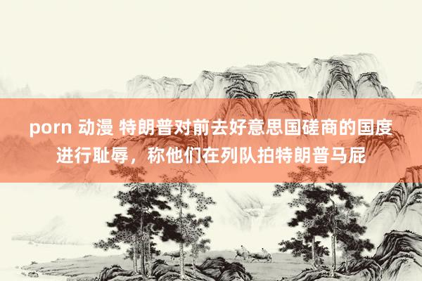 porn 动漫 特朗普对前去好意思国磋商的国度进行耻辱，称他们在列队拍特朗普马屁