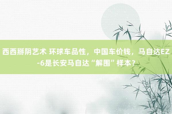 西西掰阴艺术 环球车品性，中国车价钱，马自达EZ-6是长安马自达“解围”样本？