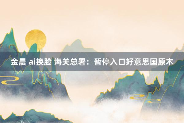 金晨 ai换脸 海关总署：暂停入口好意思国原木