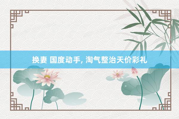 换妻 国度动手， 淘气整治天价彩礼