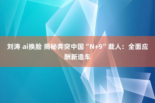 刘涛 ai换脸 揭秘奔突中国“N+9”裁人：全面应酬新造车