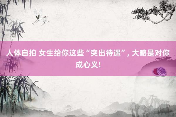 人体自拍 女生给你这些“突出待遇”， 大略是对你成心义!