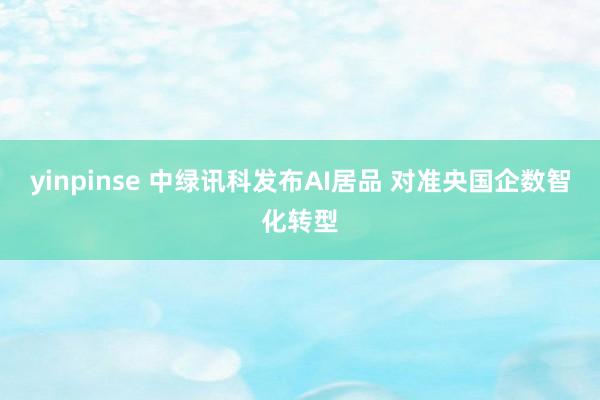 yinpinse 中绿讯科发布AI居品 对准央国企数智化转型