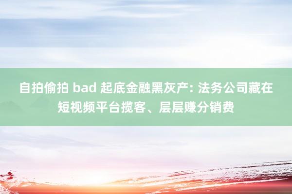 自拍偷拍 bad 起底金融黑灰产: 法务公司藏在短视频平台揽客、层层赚分销费