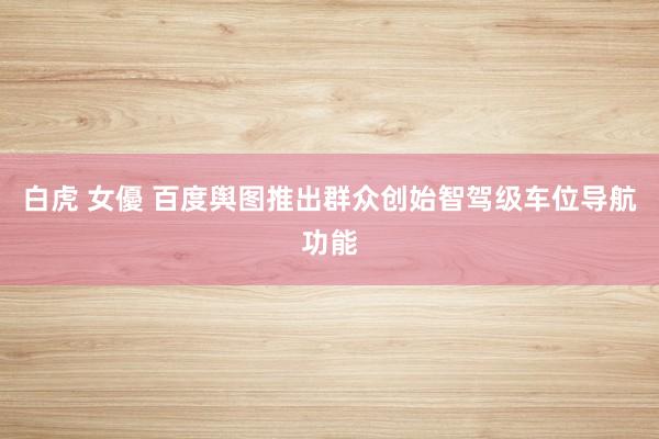 白虎 女優 百度舆图推出群众创始智驾级车位导航功能