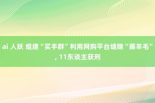 ai 人妖 组建“买手群”利用网购平台缝隙“薅羊毛”， 11东谈主获刑