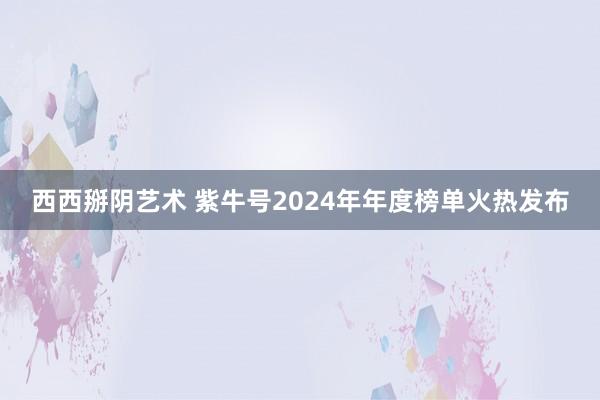 西西掰阴艺术 紫牛号2024年年度榜单火热发布