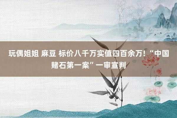 玩偶姐姐 麻豆 标价八千万实值四百余万! “中国赌石第一案”一审宣判