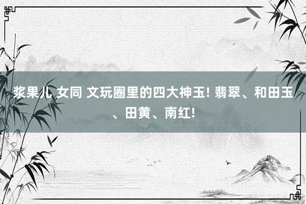 浆果儿 女同 文玩圈里的四大神玉! 翡翠、和田玉、田黄、南红!
