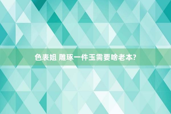 色表姐 雕琢一件玉需要啥老本?