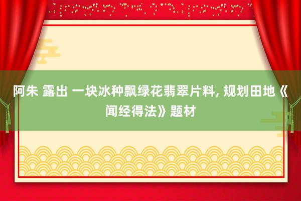 阿朱 露出 一块冰种飘绿花翡翠片料， 规划田地《闻经得法》题材