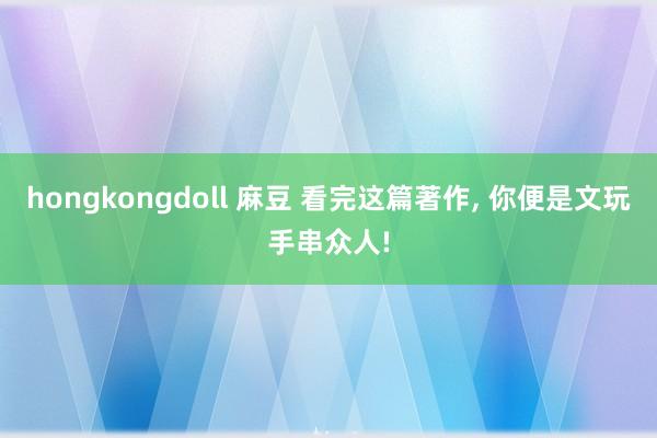 hongkongdoll 麻豆 看完这篇著作， 你便是文玩手串众人!