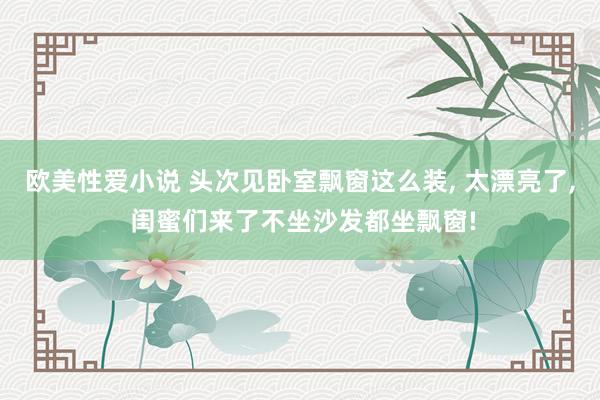 欧美性爱小说 头次见卧室飘窗这么装， 太漂亮了， 闺蜜们来了不坐沙发都坐飘窗!