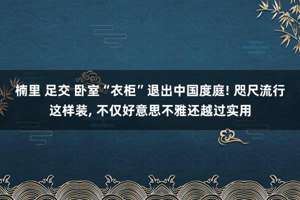 楠里 足交 卧室“衣柜”退出中国度庭! 咫尺流行这样装， 不仅好意思不雅还越过实用
