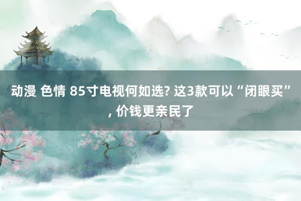动漫 色情 85寸电视何如选? 这3款可以“闭眼买”， 价钱更亲民了