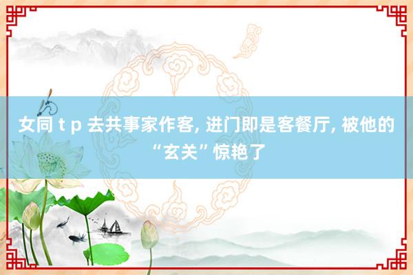女同 t p 去共事家作客， 进门即是客餐厅， 被他的“玄关”惊艳了