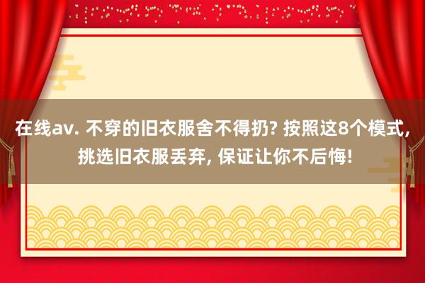 在线av. 不穿的旧衣服舍不得扔? 按照这8个模式， 挑选旧衣服丢弃， 保证让你不后悔!