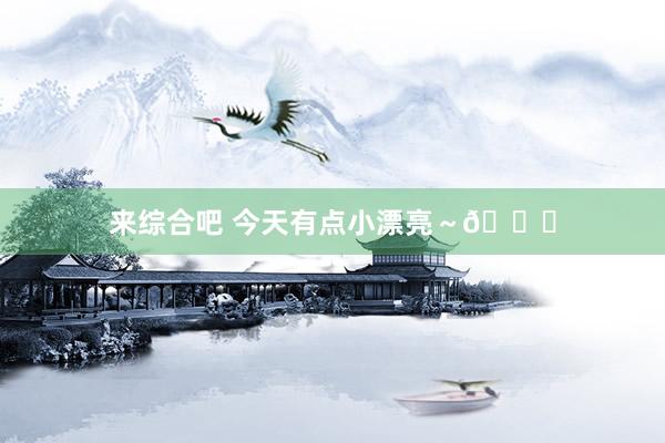 来综合吧 今天有点小漂亮～💕